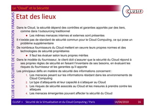 Le “Cloud” et la Sécurité

  Etat des lieux
   Dans le Cloud, la sécurité dépend des contrôles et garanties apportés par des tiers,
       comme dans l’outsourcing traditionnel
               Les mêmes menaces internes et externes sont présentes
   Il n’existe pas de standard de sécurité commun pour le Cloud Computing, ce qui pose un
       problème supplémentaire
   De nombreux fournisseurs du Cloud mettent en oeuvre leurs propres normes et des
       technologies de sécurité propriétaires
               Il faut les évaluer selon leurs propres mérites
   Dans le modèle du fournisseur, le client doit s’assurer que la sécurité du Cloud répond à
       ses propres règles de sécurité en faisant l’inventaire de ses besoins, en évaluant les
       risques du fournisseur et les garanties qu’il apporte
   Les principaux défis en matière de sécurité des informations concernent :
            1. Les menaces pesant sur les informations résidant dans les environnements de
               Cloud Computing
            2. Le type d’attaquants et leur capacité à s’attaquer au Cloud
            3. Les risques de sécurité associés au Cloud et les mesures à prendre contre les
               attaques
            4. Les menaces émergentes pouvant affecter la sécurité du Cloud


CLUSIF > Sécurité de la Virtualisation et du Cloud Computing / Paris           14/04/2010       16
 