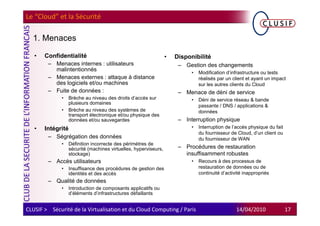 Le “Cloud” et la Sécurité

  1. Menaces

   •   Confidentialité                                           •   Disponibilité
        – Menaces internes : utilisateurs                             – Gestion des changements
          malintentionnés
                                                                           •   Modification d’infrastructure ou tests
        – Menaces externes : attaque à distance                                réalisés par un client et ayant un impact
          des logiciels et/ou machines                                         sur les autres clients du Cloud
        – Fuite de données :                                          – Menace de déni de service
              •   Brèche au niveau des droits d’accès sur                  •   Déni de service réseau & bande
                  plusieurs domaines
                                                                               passante / DNS / applications &
              •   Brèche au niveau des systèmes de                             données
                  transport électronique et/ou physique des
                  données et/ou sauvegardes                           – Interruption physique
   •   Intégrité                                                           •   Interruption de l’accès physique du fait
                                                                               du fournisseur de Cloud, d’un client ou
        – Ségrégation des données                                              du fournisseur de WAN
              •   Définition incorrecte des périmètres de
                  sécurité (machines virtuelles, hyperviseurs,        – Procédures de restauration
                  stockage)                                             insuffisamment robustes
        – Accès utilisateurs                                               •   Recours à des processus de
              •   Insuffisance des procédures de gestion des                   restauration de données ou de
                  identités et des accès                                       continuité d’activité inappropriés
        – Qualité de données
              •   Introduction de composants applicatifs ou
                  d’éléments d’infrastructures défaillants


CLUSIF > Sécurité de la Virtualisation et du Cloud Computing / Paris                             14/04/2010               17
 
