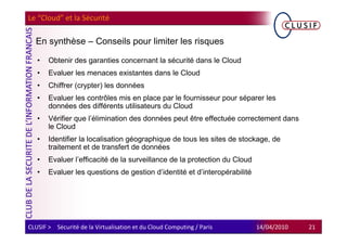 Le “Cloud” et la Sécurité

  En synthèse – Conseils pour limiter les risques

   •   Obtenir des garanties concernant la sécurité dans le Cloud
   •   Evaluer les menaces existantes dans le Cloud
   •   Chiffrer (crypter) les données
   •   Evaluer les contrôles mis en place par le fournisseur pour séparer les
       données des différents utilisateurs du Cloud
   •   Vérifier que l’élimination des données peut être effectuée correctement dans
       le Cloud
   •   Identifier la localisation géographique de tous les sites de stockage, de
       traitement et de transfert de données
   •   Evaluer l’efficacité de la surveillance de la protection du Cloud
   •   Evaluer les questions de gestion d’identité et d’interopérabilité




CLUSIF > Sécurité de la Virtualisation et du Cloud Computing / Paris       14/04/2010   21
 