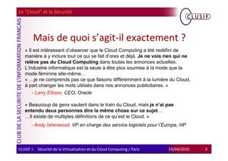 Le “Cloud” et la Sécurité




        Mais de quoi s’agit-il exactement ?
   « Il est intéressant d’observer que le Cloud Computing a été redéfini de
   manière à y inclure tout ce qui se fait d’ores et déjà. Je ne vois rien qui ne
   relève pas du Cloud Computing dans toutes les annonces actuelles.
   L’industrie informatique est la seule à être plus soumise à la mode que la
   mode féminine elle-même…
   « …je ne comprends pas ce que faisons différemment à la lumière du Cloud,
   à part changer les mots utilisés dans nos annonces publicitaires. »
       - Larry Ellison, CEO, Oracle

   « Beaucoup de gens sautent dans le train du Cloud, mais je n’ai pas
   entendu deux personnes dire la même chose sur ce sujet…
   …Il existe de multiples définitions de ce qu’est le Cloud. »
       - Andy Isherwood, VP en charge des service logiciels pour l’Europe, HP



CLUSIF > Sécurité de la Virtualisation et du Cloud Computing / Paris   14/04/2010   3
 