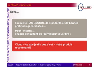 Le “Cloud” et la Sécurité

  Donc…



         Il n’existe PAS ENCORE de standards et de bonnes
         pratiques généralisées…
         Pour l’instant…
         chaque consultant ou fournisseur vous dira :



         Cloud = ce que je dis que c’est = notre produit
         recommandé




CLUSIF > Sécurité de la Virtualisation et du Cloud Computing / Paris   14/04/2010   7
 