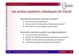 Cloud Computing et Sécurité



        Les préoccupations classiques du Cloud
                      Mes données sont elles sûres dans le Cloud ?
                               Qui va avoir accès aux données ?
                               Aurai-je accès à mes données à n’importe quel moment ?
                               Qu’arrivera-t-il si nous arrêtons notre contrat?


                      Puis-je être conforme aux lois et aux règlementations ?
                               Où sont stockées mes données ?
                               Qui gère les notifications de brèches de données personnelles ?
                               Pendant combien de temps mes données sont stockées ?
                               Comment sont gérées les réquisitions éventuelles ?




CLUSIF > Sécurité de la Virtualisation et du Cloud Computing / Paris          14/04/2010         18
 