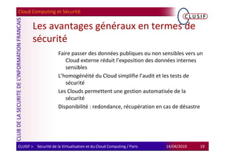 Cloud Computing et Sécurité


        Les avantages généraux en termes de
        sécurité
                      Faire passer des données publiques ou non sensibles vers un
                         Cloud externe réduit l’exposition des données internes
                         sensibles
                      L’homogénéité du Cloud simplifie l’audit et les tests de
                         sécurité
                      Les Clouds permettent une gestion automatisée de la
                         sécurité
                      Disponibilité : redondance, récupération en cas de désastre




CLUSIF > Sécurité de la Virtualisation et du Cloud Computing / Paris   14/04/2010   19
 
