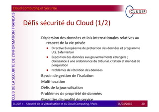 Cloud Computing et Sécurité



        Défis sécurité du Cloud (1/2)
                      Dispersion des données et lois internationales relatives au
                         respect de la vie privée
                               Directive Européenne de protection des données et programme
                               U.S. Safe Harbor
                               Exposition des données aux gouvernements étrangers ;
                               obéissance à une ordonnance du tribunal, citation et mandat de
                               perquisition
                               Problèmes de rétention des données
                      Besoin de gestion de l’isolation
                      Multi-location
                      Défis de la journalisation
                      Problèmes de propriété de données
                      Garanties de qualité de service
CLUSIF > Sécurité de la Virtualisation et du Cloud Computing / Paris         14/04/2010         20
 