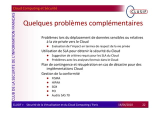 Cloud Computing et Sécurité



        Quelques problèmes complémentaires
                      Problèmes lors du déplacement de données sensibles ou relatives
                         à la vie privée vers le Cloud
                               Evaluation de l’impact en termes de respect de la vie privée
                      Utilisation de SLA pour obtenir la sécurité du Cloud
                               Suggestion de critères requis pour les SLA du Cloud
                               Problèmes avec les analyses forensic dans le Cloud
                      Plan de contingence et récupération en cas de désastre pour des
                         implémentations Cloud
                      Gestion de la conformité
                               FISMA
                               HIPAA
                               SOX
                               PCI
                               Audits SAS 70

CLUSIF > Sécurité de la Virtualisation et du Cloud Computing / Paris             14/04/2010   22
 