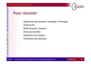 Cloud Computing et Sécurité



        Pour résumer
                      Dispersion des données, stockage à l’étranger
                      Conformité
                      Multi-location, isolation
                      Perte de contrôle
                      Exposition aux risques
                      Protection des données




CLUSIF > Sécurité de la Virtualisation et du Cloud Computing / Paris   14/04/2010   23
 