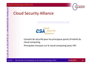 Cloud Computing et Sécurité



        Cloud Security Alliance
                                         http://cloudsecurityalliance.org/




                      Conseils de sécurité pour les principaux points d’intérêt du
                      cloud computing
                      Principales menaces sur le cloud computing (avec HP)




CLUSIF > Sécurité de la Virtualisation et du Cloud Computing / Paris    14/04/2010   24
 