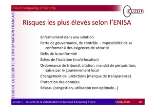Cloud Computing et Sécurité



        Risques les plus élevés selon l’ENISA
                      Enfermement dans une solution
                      Perte de gouvernance, de contrôle – impossibilité de se
                         conformer à des exigences de sécurité
                      Défis de la conformité
                      Échec de l’isolation (multi-location)
                      Ordonnance de tribunal, citation, mandat de perquisition,
                         saisie par le gouvernement local
                      Changement de juridictions (manque de transparence)
                      Protection des données
                      Réseau (congestion, utilisation non optimale…)


CLUSIF > Sécurité de la Virtualisation et du Cloud Computing / Paris   14/04/2010   28
 