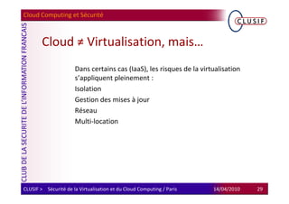 Cloud Computing et Sécurité



        Cloud ≠ Virtualisation, mais…
                      Dans certains cas (IaaS), les risques de la virtualisation
                      s’appliquent pleinement :
                      Isolation
                      Gestion des mises à jour
                      Réseau
                      Multi-location




CLUSIF > Sécurité de la Virtualisation et du Cloud Computing / Paris   14/04/2010   29
 