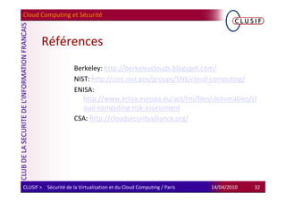 Cloud Computing et Sécurité



        Références
                      Berkeley: http://berkeleyclouds.blogspot.com/
                      NIST: http://csrc.nist.gov/groups/SNS/cloud-computing/
                      ENISA:
                         http://www.enisa.europa.eu/act/rm/files/deliverables/cl
                         oud-computing-risk-assessment
                      CSA: http://cloudsecurityalliance.org/




CLUSIF > Sécurité de la Virtualisation et du Cloud Computing / Paris   14/04/2010   32
 