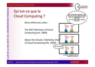 Cloud Computing et Sécurité


        Qu’est-ce que le
        Cloud Computing ?
                      Deux références utiles :

                      The NIST Definition of Cloud
                      Computing (oct. 2009)

                      Above the Clouds: A Berkeley View
                      of Cloud Computing (fév. 2009)




                                                                       http://geekandpoke.typepad.com/

CLUSIF > Sécurité de la Virtualisation et du Cloud Computing / Paris                   14/04/2010        5
 