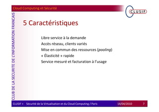Cloud Computing et Sécurité



        5 Caractéristiques
                      Libre service à la demande
                      Accès réseau, clients variés
                      Mise en commun des ressources (pooling)
                      « Élasticité » rapide
                      Service mesuré et facturation à l’usage




CLUSIF > Sécurité de la Virtualisation et du Cloud Computing / Paris   14/04/2010   7
 