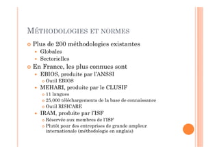 MÉTHODOLOGIES ET NORMES
 Plus de 200 méthodologies existantes
   Globales
   Sectorielles
 En France, les plus connues sont
   EBIOS, produite par l’ANSSI
     Outil EBIOS
   MEHARI, produite par le CLUSIF
     11 langues
     25.000 téléchargements de la base de connaissance
     Outil RISICARE
   IRAM, produite par l’ISF
     Réservée aux membres de l’ISF
     Plutôt pour des entreprises de grande ampleur
     internationale (méthodologie en anglais)
 