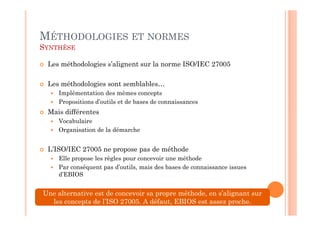 MÉTHODOLOGIES ET NORMES
SYNTHÈSE

 Les méthodologies s’alignent sur la norme ISO/IEC 27005

 Les méthodologies sont semblables…
    Implémentation des mêmes concepts
    Propositions d’outils et de bases de connaissances
 Mais différentes
    Vocabulaire
    Organisation de la démarche


 L’ISO/IEC 27005 ne propose pas de méthode
    Elle propose les règles pour concevoir une méthode
    Par conséquent pas d’outils, mais des bases de connaissance issues
    d’EBIOS


Une alternative est de concevoir sa propre méthode, en s’alignant sur
  les concepts de l’ISO 27005. A défaut, EBIOS est assez proche.
 