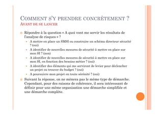 COMMENT S’Y PRENDRE CONCRÈTEMENT ?
AVANT DE SE LANCER

  Répondre à la question « A quoi vont me servir les résultats de
  l’analyse de risques » ?
     A mettre en place un SMSI ou construire un schéma directeur sécurité
     ? (oui)
     A identifier de nouvelles mesures de sécurité à mettre en place sur
     mon SI ? (non)
     A identifier de nouvelles mesures de sécurité à mettre en place sur
     mon SI, en fonction des besoins métier ? (oui)
     A identifier des éléments qui me serviront de levier pour déclencher
     un projet ou trouver du budget ? (oui)
     A poursuivre mon projet en toute sérénité ? (oui)
  Suivant la réponse, on ne mènera pas le même type de démarche.
  Cependant, pour des raisons de cohérence, il sera intéressant de
  définir pour une même organisation une démarche simplifiée et
  une démarche complète.
 