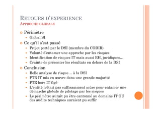 RETOURS D’EXPERIENCE
APPROCHE GLOBALE

 Périmètre
    Global SI
 Ce qu’il s’est passé
    Projet porté par le DSI (membre du CODIR)
    Volonté d’entamer une approche par les risques
    Identification de risques IT mais aussi RH, juridiques…
    Crainte de présenter les résultats en dehors de la DSI
 Conclusion
    Belle analyse de risque… à la DSI
    PTR IT mis en œuvre dans une grande majorité
    PTR hors IT figé
    L’entité n’était pas suffisamment mûre pour entamer une
    démarche globale de pilotage par les risques
    Le périmètre aurait pu être cantonné au domaine IT OU
    des audits techniques auraient pu suffir
 