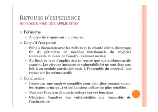 RETOURS D’EXPERIENCE
APPROCHE POUR UNE APPLICATION

 Périmètre
    Analyse de risques sur un progiciel
 Ce qu’il s’est passé
    Suite à discussion avec les métiers et la volonté client, découpage
    fin du périmètre en modules fonctionnels du progiciel
    (complexité et durée de l’analyse d’impact métier)
    Au final, ce type d’application ne repose que sur quelques actifs
    support. Les risques (menaces et vulnérabilités) ne sont donc pas
    liés à un module particulier mais à l’ensemble du progiciel, qui
    repose sur les mêmes actifs
 Conclusions
    Passer par une analyse simplifiée pour identifier sommairement
    les risques principaux et les fonctions métier les plus sensibles
    Focaliser l’analyse d’impacts métiers sur ces fonctions
    Globaliser l’analyse des vulnérabilités sur l’ensemble de
    l’architecture
 