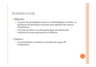 INTRODUCTION
 Objectifs :
    A partir des principales normes et méthodologies actuelles, en
    présenter les principaux concepts puis apporter des retours
    d’expérience
    Ceci afin de donner les clés permettant de réaliser des
    analyses de risque pertinentes et efficaces


 Limites :
    La présentation se limitera à l’analyse de risque SI
    uniquement
 