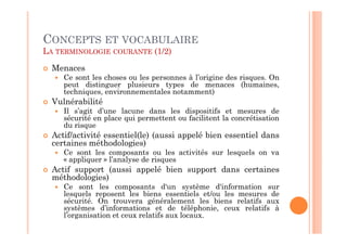 CONCEPTS ET VOCABULAIRE
LA TERMINOLOGIE COURANTE (1/2)

  Menaces
     Ce sont les choses ou les personnes à l’origine des risques. On
     peut distinguer plusieurs types de menaces (humaines,
     techniques, environnementales notamment)
  Vulnérabilité
     Il s’agit d’une lacune dans les dispositifs et mesures de
     sécurité en place qui permettent ou facilitent la concrétisation
     du risque
  Actif/activité essentiel(le) (aussi appelé bien essentiel dans
  certaines méthodologies)
     Ce sont les composants ou les activités sur lesquels on va
     « appliquer » l’analyse de risques
  Actif support (aussi appelé bien support dans certaines
  méthodologies)
     Ce sont les composants d'un système d'information sur
     lesquels reposent les biens essentiels et/ou les mesures de
     sécurité. On trouvera généralement les biens relatifs aux
     systèmes d’informations et de téléphonie, ceux relatifs à
     l’organisation et ceux relatifs aux locaux.
 