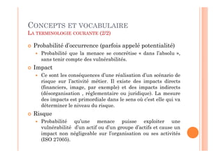 CONCEPTS ET VOCABULAIRE
LA TERMINOLOGIE COURANTE (2/2)

  Probabilité d’occurrence (parfois appelé potentialité)
    Probabilité que la menace se concrétise « dans l’absolu »,
    sans tenir compte des vulnérabilités.
  Impact
    Ce sont les conséquences d’une réalisation d’un scénario de
    risque sur l’activité métier. Il existe des impacts directs
    (financiers, image, par exemple) et des impacts indirects
    (désorganisation , réglementaire ou juridique). La mesure
    des impacts est primordiale dans le sens où c’est elle qui va
    déterminer le niveau du risque.
  Risque
    Probabilité qu’une menace puisse exploiter une
    vulnérabilité d’un actif ou d’un groupe d’actifs et cause un
    impact non négligeable sur l’organisation ou ses activités
    (ISO 27005).
 