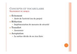 CONCEPTS ET VOCABULAIRE
TRAITEMENT DU RISQUE

 Evitement
    Arrêt de l’activité (ou du projet)
 Réduction
    Implémentation de mesures de sécurité
 Transfert
    Assurance
 Acceptation
    Le métier décide de ne rien faire
 