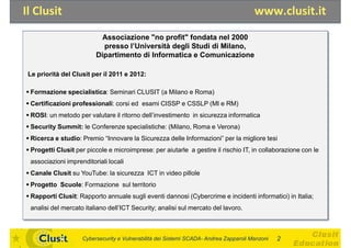 Il Clusit                                                                              www.clusit.it
                           Associazione "no profit" fondata nel 2000
                           presso l’Università degli Studi di Milano,
                         Dipartimento di Informatica e Comunicazione

 Le priorità del Clusit per il 2011 e 2012:

 Formazione specialistica: Seminari CLUSIT (a Milano e Roma)
 Certificazioni professionali: corsi ed esami CISSP e CSSLP (MI e RM)
 ROSI: un metodo per valutare il ritorno dell’investimento in sicurezza informatica
 Security Summit: le Conferenze specialistiche: (Milano, Roma e Verona)
 Ricerca e studio: Premio “Innovare la Sicurezza delle Informazioni” per la migliore tesi
 Progetti Clusit per piccole e microimprese: per aiutarle a gestire il rischio IT, in collaborazione con le
 associazioni imprenditoriali locali
 Canale Clusit su YouTube: la sicurezza ICT in video pillole
 Progetto Scuole: Formazione sul territorio
 Rapporti Clusit: Rapporto annuale sugli eventi dannosi (Cybercrime e incidenti informatici) in Italia;
 analisi del mercato italiano dell’ICT Security; analisi sul mercato del lavoro.



                    Cybersecurity e Vulnerabilità dei Sistemi SCADA- Andrea Zapparoli Manzoni   2
 