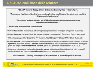 1. SCADA: Evoluzione delle Minacce
              “SCADA Security Today: Where Enterprise Security Was 10 Years Ago”.

   “Technology has blurred the line between the physical machine and the electronic machine
                                   driving our infrastructure”.

          “The present state of security for SCADA is not commensurate with the threat
                                   or potential consequences”.

L’evoluzione delle minacce è rapidissima:

• Cyber Hacktivism: Anonymous, attivismo politico (nazionalisti, ecologisti, antagonisti in genere)

• Cyber Sabotage: StuxNet (oltre alle sue evoluzioni e conseguenze), Terrorismo, Gruppi Mercenari

• Cyber Espionage: Op. “Byzantine X”, “Aurora”, “Night Dragon”, “Shady RAT”, “Black Tulip”, etc

• Cyber Warfare: I principali Paesi hanno pubblicamente dichiarato di avere acquisito capacità in ambito
  cyberwar, ed hanno istituito Comandi ed Unità militari ad hoc. In questo nuovo dominio, la maggior
  parte dei target sono infrastrutture critiche per lo più governate con sistemi SCADA / DCS.
                                       critiche,

• Crescente interesse da parte della comunità hacker: più vulnerabilità disclosed nel 2011 che nei 5
  anni precedenti, ed il trend sta accelerando. Ben pochi sono White Hats!

       Una citazione: "Finding zero-day in SCADA software is like nuking fish in a barrel".




                    Cybersecurity e Vulnerabilità dei Sistemi SCADA- Andrea Zapparoli Manzoni   4
 