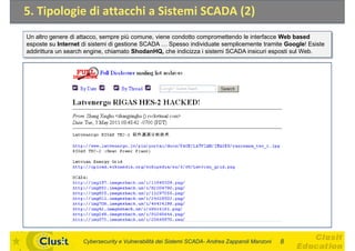 5. Tipologie di attacchi a Sistemi SCADA (2)
Un altro genere di attacco, sempre più comune, viene condotto compromettendo le interfacce Web based
esposte su Internet di sistemi di gestione SCADA    Spesso individuate semplicemente tramite Google! Esiste
addirittura un search engine, chiamato ShodanHQ, che indicizza i sistemi SCADA insicuri esposti sul Web.




                    Cybersecurity e Vulnerabilità dei Sistemi SCADA- Andrea Zapparoli Manzoni   8
 