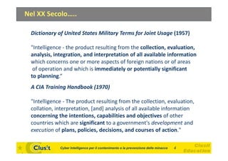 Nel XX Secolo…..

 Dictionary of United States Military Terms for Joint Usage (1957)

 "Intelligence - the product resulting from the collection, evaluation,
 analysis, integration, and interpretation of all available information
 which concerns one or more aspects of foreign nations or of areas
  of operation and which is immediately or potentially significant
 to planning.“
 A CIA Training Handbook (1970)

 "Intelligence - The product resulting from the collection, evaluation,
 collation, interpretation, [and] analysis of all available information
 concerning the intentions, capabilities and objectives of other
 countries which are significant to a government's development and
 execution of plans, policies, decisions, and courses of action."

             Cyber Intelligence per il contenimento e la prevenzione delle minacce   4
 