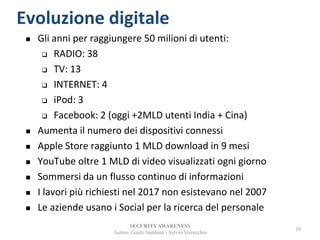 SECURITYAWARENESS
Autore: Guido Sandonà - Sylvio Verrecchia
10
Evoluzione digitale
 Gli anni per raggiungere 50 milioni di utenti:
 RADIO: 38
 TV: 13
 INTERNET: 4
 iPod: 3
 Facebook: 2 (oggi +2MLD utenti India + Cina)
 Aumenta il numero dei dispositivi connessi
 Apple Store raggiunto 1 MLD download in 9 mesi
 YouTube oltre 1 MLD di video visualizzati ogni giorno
 Sommersi da un flusso continuo di informazioni
 I lavori più richiesti nel 2017 non esistevano nel 2007
 Le aziende usano i Social per la ricerca del personale
 