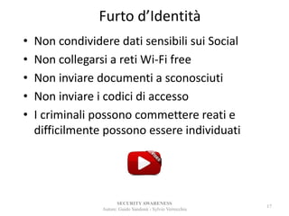 Furto d’Identità
• Non condividere dati sensibili sui Social
• Non collegarsi a reti Wi-Fi free
• Non inviare documenti a sconosciuti
• Non inviare i codici di accesso
• I criminali possono commettere reati e
difficilmente possono essere individuati
SECURITYAWARENESS
Autore: Guido Sandonà - Sylvio Verrecchia
17
 