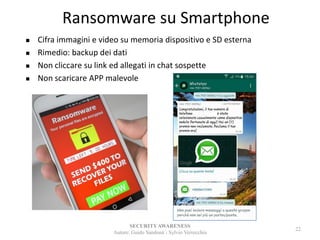 Ransomware su Smartphone
SECURITYAWARENESS
Autore: Guido Sandonà - Sylvio Verrecchia
22
 Cifra immagini e video su memoria dispositivo e SD esterna
 Rimedio: backup dei dati
 Non cliccare su link ed allegati in chat sospette
 Non scaricare APP malevole
 