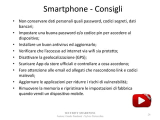 Smartphone - Consigli
• Non conservare dati personali quali password, codici segreti, dati
bancari;
• Impostare una buona password e/o codice pin per accedere al
dispositivo;
• Installare un buon antivirus ed aggiornarlo;
• Verificare che l’accesso ad internet via wifi sia protetto;
• Disattivare la geolocalizzazione (GPS);
• Scaricare App da store ufficiali e controllare a cosa accedono;
• Fare attenzione alle email ed allegati che nascondono link e codici
malevoli;
• Aggiornare le applicazioni per ridurre i rischi di vulnerabilità;
• Rimuovere la memoria e ripristinare le impostazioni di fabbrica
quando vendi un dispositivo mobile.
SECURITYAWARENESS
Autore: Guido Sandonà - Sylvio Verrecchia
26
 