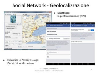 Social Network - Geolocalizzazione
SECURITYAWARENESS
Autore: Guido Sandonà - Sylvio Verrecchia
29
 Disattivare:
la geolocalizzazione (GPS)
 Impostare in Privacy->Luogo:
i Servizi di localizzazione
 