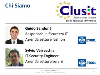 Guido Sandonà
Responsabile Sicurezza IT
Azienda settore fashion
Sylvio Verrecchia
IT Security Engineer
Azienda settore servizi
SECURITYAWARENESS
Autore: Guido Sandonà - Sylvio Verrecchia
3
Chi Siamo
 