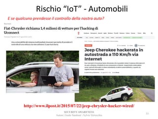 Rischio “IoT” - Automobili
SECURITYAWARENESS
Autore: Guido Sandonà - Sylvio Verrecchia
33
http://www.ilpost.it/2015/07/22/jeep-chrysler-hacker-wired/
E se qualcuno prendesse il controllo della nostra auto?
 