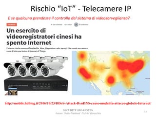Rischio “IoT” - Telecamere IP
SECURITYAWARENESS
Autore: Guido Sandonà - Sylvio Verrecchia
34
http://mobile.hdblog.it/2016/10/23/DDoS-Attack-DynDNS-cause-modalita-attacco-globale-Internet/
E se qualcuno prendesse il controllo del sistema di videosorveglianza?
 