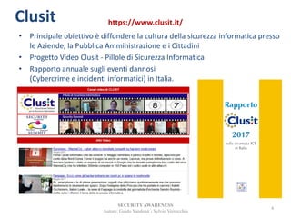 • Principale obiettivo è diffondere la cultura della sicurezza informatica presso
le Aziende, la Pubblica Amministrazione e i Cittadini
• Progetto Video Clusit - Pillole di Sicurezza Informatica
• Rapporto annuale sugli eventi dannosi
(Cybercrime e incidenti informatici) in Italia.
SECURITYAWARENESS
Autore: Guido Sandonà - Sylvio Verrecchia
4
Clusit https://www.clusit.it/
 