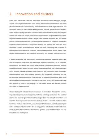 6
2.	 Innovation and clusters
Some firms are envied - they are innovative. Household names like Apple, Google,
Toyota, Samsung and Twitter are listed among the most innovative firms in the world
(Business Week top-100 Innovators). Innovative firms are both large and small, and
innovative firms turn out a stream of new products, services, processes and smart bu-
siness models. We argue that the common trait of innovative firms is not that they are
staffed with particular people, or that their organisations are geared towards creati-
vity and commercialisation. There is maybe some element of truth in this, but the im-
portant common denominator is that innovative firms tend to have their home base
in particular environments – in dynamic clusters. It is obvious that there are more
innovative clusters in the developed world, but when comparing rich countries, or
even regions within advanced countries, they differ enormously in their overall capa-
city for innovation and in which areas of technology and business innovation occurs.
It is well understood that innovation is distinct from invention. Invention is the crea-
tion of something new, often with a technical meaning. Inventions can be patented.
Innovation is also about new things; new products, production processes, services
and novel business models. But this is only the first side of the coin. The other side is
about bringing the new product or service into use and commercial value. The height
of an innovation is not about how big the idea is, but how widely it is coming into use.
For example, the introduction of Email became an enormous innovation, even if the
technology was more mundane. So there are two sides to the coin; developing a new
idea, product or service, and bringing it to the market. As we will see later, clusters
are critical to the second half.
We can distinguish between two main sources of innovation: the scientific commu-
nity and entrepreneurs or entrepreneurial firms, both large and small. The world of
science and research generates new knowledge, ideas and concepts. Inventions and
scientific discovery has led to numerous start-ups. In 1972 a Swedish professor at the
Karolinska Institute in Stockholm, Lars Leksell, and his two sons, started up a company
called Elekta around an inventive idea of using gamma radiation to treat brain tumors.
After 20 years of clinical trials, the so called “gamma knife” had been born and was
brought to the marketplace.
 