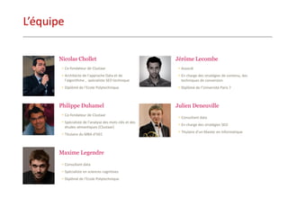 L’équipe 
Nicolas Chollet 
•Co-fondateur de Clustaar 
•Architecte de l’approche Data et de l’algorithme , spécialiste SEO technique 
•Diplômé de l’Ecole Polytechnique 
Philippe Duhamel 
•Co-fondateur de Clustaar 
•Spécialiste de l’analyse des mots clés et des études sémantiques (Clustaar) 
•Titulaire du MBA d’HEC 
Maxime Legendre 
•Consultant data 
•Spécialiste en sciences cognitives 
•Diplômé de l’Ecole Polytechnique 
Jérôme Lecombe 
•Associé 
•En charge des stratégies de contenu, des techniques de conversion 
•Diplômé de l’Université Paris 7 
Julien Deneuville 
•Consultant data 
•En charge des stratégies SEO 
•Titulaire d’un Master en Informatique  