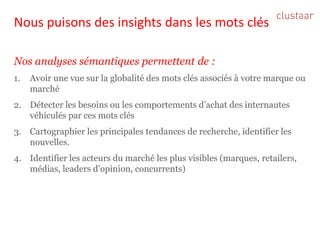 Nous puisons des insights dans les mots clés 
Nos analyses sémantiques permettent de : 
1.Avoir une vue sur la globalité des mots clés associés à votre marque ou marché 
2.Détecter les besoins ou les comportements d’achat des internautes véhiculés par ces mots clés 
3.Cartographier les principales tendances de recherche, identifier les nouvelles. 
4.Identifier les acteurs du marché les plus visibles (marques, retailers, médias, leaders d’opinion, concurrents)  