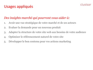Usages appliqués 
Des insights marché qui pourront vous aider à: 
1.Avoir une vue stratégique de votre marché et de ses acteurs 
2.Evaluer la demande pour un nouveau produit 
3.Adapter la structure de votre site web aux besoins de votre audience 
4.Optimiser le référencement naturel de votre site 
5.Développer le bon contenu pour vos actions marketing  