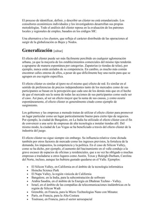 El proceso de identificar, definir, y describir un clúster no está estandarizado. Los
consultores económicos individuales y los investigadores desarrollan sus propias
metodologías. Todo el análisis del clúster reposa en la evaluación de los patrones
locales y regionales de empleo, basados en los códigos SIC.
Una alternativa a los clusters, que refleja el carácter distribuido de las operaciones al
surgir de la globalización es Bujes y Nodos.
Generalización [editar]
El efecto del clúster puede ser más fácilmente percibido en cualquier aglomeración
urbana, ya que la mayoría de los establecimientos comerciales del mismo tipo tenderán
a agruparse de manera espontánea por categorías. Zapaterías (o tiendas de telas), por
ejemplo, nunca están aislados de su competencia. En cambio, es mucho más común
encontrar calles enteras de ellos, a pesar de que difícilmente hay una razón para que se
agrupen en esa región específica.
El efecto clúster es similar al (pero no el mismo que) efecto de red. Es similar en el
sentido de preferencias de precios independientes tanto de los mercados como de sus
participantes se basan en la percepción que cada uno de los demás más que en el hecho
de que el mercado sea la suma de todas las acciones de sus participantes como suele ser
el caso. Así pues, al ser un efecto mayor que la suma de sus causas, y como ocurre
espontáneamente, el efecto clúster es generalmente citado como ejemplo de
surgimiento.
Los gobiernos y las empresas a menudo tratan de utilizar el efecto clúster para promover
un lugar particular como un lugar particularmente bueno para cierto tipo de negocios.
Por ejemplo, la ciudad de Bangalore, en La India ha utilizado el efecto clúster con el fin
de convencer a una serie de empresas de alta tecnología a instalar tiendas allí. Del
mismo modo, la ciudad de Las Vegas se ha beneficiado a través del efecto clúster de la
industria del juego.
El efecto clúster no sigue siempre sin embargo. Su influencia relativa viene dictada
también por otros factores de mercado como los ingresos previstos, la fortaleza de la
demanda, los impuestos, la competencia y la política. En el caso de Silicon Valley,
como se ha dicho, por ejemplo, el aumento del hacinamiento en el valle condujo a la
grave escasez de espacios de oficinas y residenciales, que a su vez ha obligado a muchas
empresas a trasladarse a otros lugares como Austin, Texas y Raleigh-Durham, Carolina
del Norte, incluso, aunque les hubiera gustado quedarse en el Valle. Ejemplos:
• El Silicon Valley, en California en el ámbito de la tecnología informática
• Hsinchu Science Park
• El Napa Valley, la región vinícola de California
• Bangalore, en la India, para la subcontratación de software
• Arabia Saudita, en el ámbito de la Energía en Dhahran Techno - Valley.
• Israel, en el ámbito de las compañías de telecomunicaciones inalámbricas en la
región de Silicon Wadi
• Grenoble, en Francia, para la Micro Technologias Nano con Minatec
• París, en Francia, para la Alta Costura
• Toulouse, en Francia, para el sector aeroespacial
 