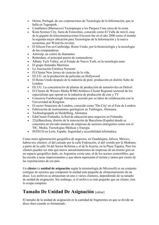 • Oeiras, Portugal, de sus corporaciones de Tecnología de la Información, que se
halla en Taguspark.
• Casablanca (Marruecos) Tecnoparque u los Parques Casa cerca de la costa.
• Kista Science City, fuera de Estocolmo, conocido como El Valle de móvil, casa
de la gigante de telecomunicaciones Ericsson fue en el año 2000 como el mundo
la segunda mejor ubicación para Tecnologías de la Información y la nueva
economía, por Wired (la revista).
• El Silicon Fen en Cambridge, Reino Unido, por la biotecnología y la tecnología
de las computadoras
• Antwerp, un centro de diamantes
• Rotterdam, el principal puerto de contenedores
• Albany Tech Valley, en el Estado de Nueva York, en la tecnología nano
• El grupo finlandés Marítimo
• La Asociación Fotónica Noroeste
• El Clúster New Jersey de ciencias de la vida.
• EE.UU. en la producción de películas en Hollywood
• El Reino Unido después de la industria de post- producción en distrito Soho de
Londres
• EE.UU. La concentración de plantas de producción de automóviles en Detroit
• El Cluster de Wessex Media WMG británico Cluster Regional sectorial de los
especialistas que operan en la industria de producción de cine y TV
• Consorcio Farnborough Aerospace asistido por su labor de colaboración con la
Universidad de Kingston
• El sector financiero de Londres, conocido como 'The City' en el Este de Londres
• Fabricación de instrumentos quirúrgicos en Tuttlingen, Alemania.
• Technologiepark en Heidelberg, Alemania.
• EduCluster Finlandia, la Red de educación para negocios en Finlandia
• 22@Barcelona, distrito de la innovación de Barcelona (España) donde se
concentra un elevado número de empresas de sectores emergentes como son el
TIC, Media, Tecnologías Médicas y Energía.
• INTECO en León, España. Seguridad y accesibilidad informática.
Como mera aglomeración geográfica de negocios, en Guadalajara, Jalisco, México,
habría tres clústers: el del calzado por la calle Federación, el del vestido por la Medrano,
a partir de la calle 54 del Sector Reforma y el de la Joyería, en la Plaza Tapatía. Pero los
clústers pueden ser más que meros amontonamientos de empresas de un mismo giro en
un espacio geográfico dado, en Argentina existe uno, el de los aceites comestibles, que
ha crecido a tasas impresionantes y que ahora representa el treinta y tantos por ciento de
las exportaciones de ese país.
Un clúster (o unidad de asignación según la terminología de Microsoft) es un conjunto
contiguo de sectores que componen la unidad más pequeña de almacenamiento de un
disco. Los archivos se almacenan en uno o varios clústeres, dependiendo de su tamaño
de unidad de asignación. Sin embargo, si el archivo es más pequeño que un clúster, éste
lo ocupa completo.
Tamaño De Unidad De Asignación [editar]
El tamaño de la unidad de asignación es la cantidad de fragmentos en que se divide un
disco duro cuando es formateado.
 