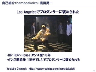 自己紹介：hamadakoichi 濱田晃一

         Los Angelesでプロダンサーに褒められた




 ・HIP HOP/House ダンス歴１３年
 ・ダンス開始後 1年半でL.A.でプロダンサーに褒められる

  Youtube Channel： http://www.youtube.com/hamadakoichi
                                                         11
 