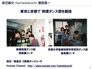 自己紹介：hamadakoichi 濱田晃一

            東京と京都で 物理ダンス部を創設




         駒場物理ダンス部                 京都大学基礎物理学研究所ダンス部
          部長兼コーチ                       部長兼コーチ


  現在： 毎週末 ３時間ダンスコーチ
  Youtube Channel： http://www.youtube.com/hamadakoichi
                                                         12
 
