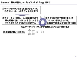 k-means： 最も単純なアルゴリズム (E.W. Forgy 1965)

①データセットの中からK個のクラスタの
 代表点 c1,c2,…,cKをランダムに選ぶ


②各データ x に対し、 ciとの距離を測り            ③各クラスタの平均値（重心）を
 最も距離の短い ci に対するに対する               クラスタの代表点とする。
 クラスタを Xのクラスタに設定する                 (K個の平均値がクラスタを代表)
              ※各データ x のクラスタが変化しなくなるまで繰り返す

 評価関数（最小化問題）




                                                  69
 
