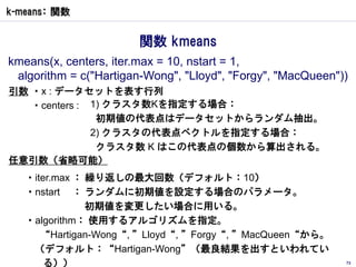 k-means： 関数


                       関数 kmeans
kmeans(x, centers, iter.max = 10, nstart = 1,
 algorithm = c("Hartigan-Wong", "Lloyd", "Forgy", "MacQueen"))
引数 ・x : データセットを表す行列
   ・centers : 1) クラスタ数Kを指定する場合：
               初期値の代表点はデータセットからランダム抽出。
              2) クラスタの代表点ベクトルを指定する場合：
               クラスタ数 K はこの代表点の個数から算出される。
任意引数（省略可能）
   ・iter.max ： 繰り返しの最大回数（デフォルト：10）
   ・nstart ： ランダムに初期値を設定する場合のパラメータ。
               初期値を変更したい場合に用いる。
   ・algorithm： 使用するアルゴリズムを指定。
      “Hartigan-Wong“, ”Lloyd“, ”Forgy“, ”MacQueen“から。
    （デフォルト：“Hartigan-Wong”（最良結果を出すといわれてい
       る））                                                   73
 