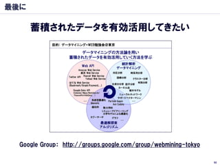 最後に

      蓄積されたデータを有効活用してきたい




  Google Group： http://groups.google.com/group/webmining-tokyo

                                                                 92
 
