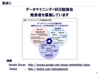 最後に
               データマイニング+WEB勉強会
                発表者を募集しています




 連絡
  Google Group： http://groups.google.com/group/webmining-tokyo
  Twitter     ： http://twitter.com/hamadakoichi
                                                                 93
 